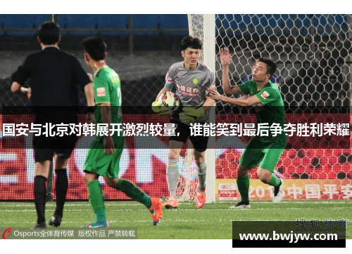 国安与北京对韩展开激烈较量，谁能笑到最后争夺胜利荣耀